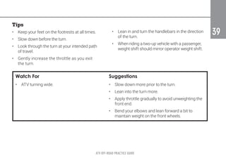 ATV OFF-ROAD PRACTICE GUIDE
39
39
Tips
•	 Keep your feet on the footrests at all times.
•	 Slow down before the turn.
•	 Look through the turn at your intended path
of travel.
•	 Gently increase the throttle as you exit
the turn.
•	 Lean in and turn the handlebars in the direction
of the turn.
•	 When riding a two-up vehicle with a passenger,
weight shift should mirror operator weight shift.
Watch For Suggestions
•	 ATV turning wide. •	 Slow down more prior to the turn.
•	 Lean into the turn more.
•	 Apply throttle gradually to avoid unweighting the
front end.
•	 Bend your elbows and lean forward a bit to
maintain weight on the front wheels.
 