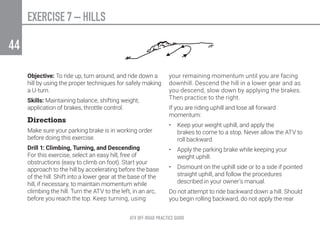 ATV OFF-ROAD PRACTICE GUIDE
44
EXERCISE 7 – HILLS
Objective: To ride up, turn around, and ride down a
hill by using the proper techniques for safely making
a U-turn.
Skills: Maintaining balance, shifting weight,
application of brakes, throttle control.
Directions
Make sure your parking brake is in working order
before doing this exercise.
Drill 1: Climbing, Turning, and Descending
For this exercise, select an easy hill, free of
obstructions (easy to climb on foot). Start your
approach to the hill by accelerating before the base
of the hill. Shift into a lower gear at the base of the
hill, if necessary, to maintain momentum while
climbing the hill. Turn the ATV to the left, in an arc,
before you reach the top. Keep turning, using
your remaining momentum until you are facing
downhill. Descend the hill in a lower gear and as
you descend, slow down by applying the brakes.
Then practice to the right.
If you are riding uphill and lose all forward
momentum:
•	 Keep your weight uphill, and apply the
brakes to come to a stop. Never allow the ATV to
roll backward.
•	 Apply the parking brake while keeping your
weight uphill.
•	 Dismount on the uphill side or to a side if pointed
straight uphill, and follow the procedures
described in your owner’s manual.
Do not attempt to ride backward down a hill. Should
you begin rolling backward, do not apply the rear
 