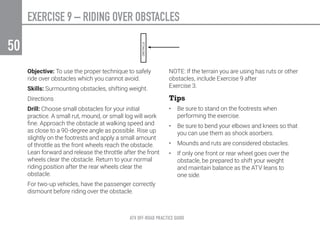ATV OFF-ROAD PRACTICE GUIDE
50
Objective: To use the proper technique to safely
ride over obstacles which you cannot avoid.
Skills: Surmounting obstacles, shifting weight.
Directions
Drill: Choose small obstacles for your initial
practice. A small rut, mound, or small log will work
fine. Approach the obstacle at walking speed and
as close to a 90-degree angle as possible. Rise up
slightly on the footrests and apply a small amount
of throttle as the front wheels reach the obstacle.
Lean forward and release the throttle after the front
wheels clear the obstacle. Return to your normal
riding position after the rear wheels clear the
obstacle.
For two-up vehicles, have the passenger correctly
dismount before riding over the obstacle.
NOTE: If the terrain you are using has ruts or other
obstacles, include Exercise 9 after
Exercise 3.
Tips
•	 Be sure to stand on the footrests when
performing the exercise.
•	 Be sure to bend your elbows and knees so that
you can use them as shock asorbers.
•	 Mounds and ruts are considered obstacles.
•	 If only one front or rear wheel goes over the
obstacle, be prepared to shift your weight
and maintain balance as the ATV leans to
one side.
EXERCISE 9 – RIDING OVER OBSTACLES
 
