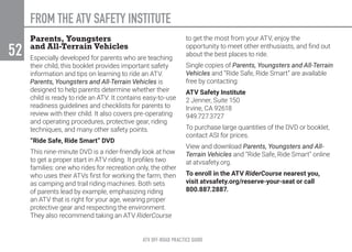 ATV OFF-ROAD PRACTICE GUIDE
52
Parents, Youngsters
and All-Terrain Vehicles
Especially developed for parents who are teaching
their child, this booklet provides important safety
information and tips on learning to ride an ATV.
Parents, Youngsters and All-Terrain Vehicles is
designed to help parents determine whether their
child is ready to ride an ATV. It contains easy-to-use
readiness guidelines and checklists for parents to
review with their child. It also covers pre-operating
and operating procedures, protective gear, riding
techniques, and many other safety points.
“Ride Safe, Ride Smart” DVD
This nine-minute DVD is a rider-friendly look at how
to get a proper start in ATV riding. It profiles two
families: one who rides for recreation only, the other
who uses their ATVs first for working the farm, then
as camping and trail riding machines. Both sets
of parents lead by example, emphasizing riding
an ATV that is right for your age, wearing proper
protective gear and respecting the environment.
They also recommend taking an ATV RiderCourse
to get the most from your ATV, enjoy the
opportunity to meet other enthusiasts, and find out
about the best places to ride.
Single copies of Parents, Youngsters and All-Terrain
Vehicles and “Ride Safe, Ride Smart” are available
free by contacting:
ATV Safety Institute
2 Jenner, Suite 150
Irvine, CA 92618
949.727.3727
To purchase large quantities of the DVD or booklet,
contact ASI for prices.
View and download Parents, Youngsters and All-
Terrain Vehicles and “Ride Safe, Ride Smart” online
at atvsafety.org.
To enroll in the ATV RiderCourse nearest you,
visit atvsafety.org/reserve-your-seat or call
800.887.2887.
FROM THE ATV SAFETY INSTITUTE
 