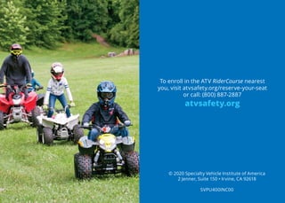 To enroll in the ATV RiderCourse nearest
you, visit atvsafety.org/reserve-your-seat
or call: (800) 887-2887
atvsafety.org
© 2020 Specialty Vehicle Institute of America
2 Jenner, Suite 150 • Irvine, CA 92618
SVPU400INC00
 