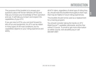 TIPS FOR THE ATV RIDER
1
1
The purpose of this booklet is to answer your
questions about All-Terrain Vehicles (ATVs) and
help you increase your knowledge of their operation
and use. It will help you to learn and respect the
capabilities of your ATV.
If you are new to ATVs, you can look forward to
lots of fun and excitement. An ATV can be ridden
in many types of off-road conditions, but its
capabilities depend on your riding experience and
ability.
All ATV riders, regardless of what type of riding they
do, should read this booklet thoroughly to learn tips
that may be helpful in future riding experiences.
This booklet should not be used as a replacement
for a training program.
You should consider taking the hands-on ATV
RiderCourseSM
, available nationwide, and the free
online E-Course. To enroll or get more information
on either course, visit atvsafety.org or call
800.887.2887.
INTRODUCTION
 