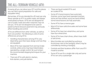 TIPS FOR THE ATV RIDER
2
THE ALL-TERRAIN VEHICLE (ATV)
Knowing all you can about your ATV and the places
you can ride is good preparation for safe and
enjoyable riding.
Remember, ATVs are intended for off-road use only.
Never operate an ATV on public roads, and always
avoid paved surfaces. ATVs are not designed for
use on public roads and other motorists may not
see you. ATVs are not designed to be used on
paved surfaces because pavement may seriously
affect handling and control.
ATVs are different from other vehicles, as well as
from one another. The following is a list of some
differences among ATVs:
•	 Handling characteristics among ATVs vary
depending upon their basic design and how they
are equipped.
•	 Most ATVs have separate front and rear brake
controls, while some may have linked brakes
operated by a single control. Be sure to learn
the recommended stopping techniques for your
machine.
•	 There are ATVs with electric starters,
kick-starters, and pull starters.
•	 There are liquid-cooled ATVs and
air-cooled ATVs.
•	 Some ATV transmissions have automatic
clutches; some have hand-operated clutches;
some are foot-shifted, some are hand-shifted;
some transmissions are fully automatic.
•	 Some ATVs have a reverse gear.
•	 Most ATVs have solid drive axles and some have
differentials.
•	 Some ATVs have two-wheel drive, and some
have four-wheel drive.
•	 Some ATVs have chain drives, others have shaft
or belt drives.
•	 Most throttles are controlled by pushing a
thumb lever next to the handgrip; others may be
controlled by twisting a handgrip.
•	 Controls and their locations differ from one ATV
model to another.
•	 Some ATVs are for a single rider only and some
ATVs can carry a passenger.
 
