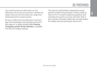 TIPS FOR THE ATV RIDER
3
3
BE PREPARED
You may be anxious to take a test run, but
before you do, be sure you and your machine are
ready. If you are not, the results can range from
embarrassment to severe injuries.
Be sure to follow the manufacturer’s minimum
age recommendation warning label on the ATV
(see page iii). A safety booklet called Parents,
Youngsters and All-Terrain Vehicles is available
from the ATV Safety Institute.
This easy-to-read booklet is designed to assist
parents in determining whether a child is ready to
ride an ATV. It contains readiness guidelines and
checklists for parents to review with their child. It
also includes important safety tips and information
for children who are learning to ride an ATV.
 