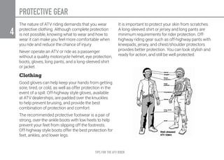 TIPS FOR THE ATV RIDER
4
PROTECTIVE GEAR
The nature of ATV riding demands that you wear
protective clothing. Although complete protection
is not possible, knowing what to wear and how to
wear it can make you feel more comfortable when
you ride and reduce the chance of injury.
Never operate an ATV or ride as a passenger
without a quality motorcycle helmet, eye protection,
boots, gloves, long pants, and a long-sleeved shirt
or jacket.
Clothing
Good gloves can help keep your hands from getting
sore, tired, or cold, as well as offer protection in the
event of a spill. Off-highway style gloves, available
at ATV dealerships, are padded over the knuckles
to help prevent bruising, and provide the best
combination of protection and comfort.
The recommended protective footwear is a pair of
strong, over-the-ankle boots with low heels to help
prevent your feet from slipping off the footrests.
Off-highway style boots offer the best protection for
feet, ankles, and lower legs.
It is important to protect your skin from scratches.
A long-sleeved shirt or jersey and long pants are
minimum requirements for rider protection. Off-
highway riding gear such as off-highway pants with
kneepads, jersey, and chest/shoulder protectors
provides better protection. You can look stylish and
ready for action, and still be well protected.
 
