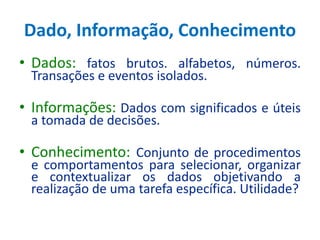 Dado, Informação, Conhecimento
• Dados: fatos brutos. alfabetos, números.
Transações e eventos isolados.
• Informações: Dados com significados e úteis
a tomada de decisões.
• Conhecimento: Conjunto de procedimentos
e comportamentos para selecionar, organizar
e contextualizar os dados objetivando a
realização de uma tarefa específica. Utilidade?
 