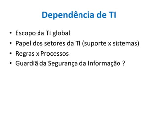 Dependência de TI
• Escopo da TI global
• Papel dos setores da TI (suporte x sistemas)
• Regras x Processos
• Guardiã da Segurança da Informação ?
 