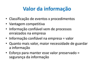 Valor da informação
• Classificação de eventos x procedimentos
• Vantagem competitiva
• Informação confiável vem de processos
enraizados na empresa
• Informação confiável na empresa = valor
• Quanto mais valor, maior necessidade de guardar
a informação
• Esforço para manter esse valor preservado =
segurança da informação
 