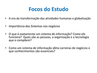 Focos do Estudo
• A era da transformação das atividades humanas e globalização
• Importância dos Sistemas nos negócios
• O que é exatamente um sistema de informação? Como ele
funciona? Quais são as pessoas, a organização e a tecnologia
que o compõem?
• Como um sistema de informação afeta carreiras de negócios e
que conhecimentos são essenciais?
 