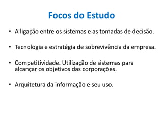 Focos do Estudo
• A ligação entre os sistemas e as tomadas de decisão.
• Tecnologia e estratégia de sobrevivência da empresa.
• Competitividade. Utilização de sistemas para
alcançar os objetivos das corporações.
• Arquitetura da informação e seu uso.
 