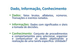 Dado, Informação, Conhecimento
• Dados: fatos brutos. alfabetos, números.
Transações e eventos isolados.
• Informações: Dados com significados e úteis
a tomada de decisões.a tomada de decisões.
• Conhecimento: Conjunto de procedimentos
e comportamentos para selecionar, organizar
e contextualizar os dados objetivando a
realização de uma tarefa específica. Utilidade?
 