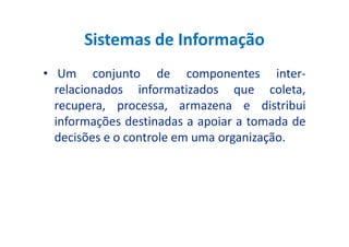 Sistemas de Informação
• Um conjunto de componentes inter-
relacionados informatizados que coleta,
recupera, processa, armazena e distribui
informações destinadas a apoiar a tomada deinformações destinadas a apoiar a tomada de
decisões e o controle em uma organização.
 
