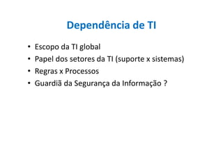 Dependência de TI
• Escopo da TI global
• Papel dos setores da TI (suporte x sistemas)
• Regras x Processos
• Guardiã da Segurança da Informação ?• Guardiã da Segurança da Informação ?
 