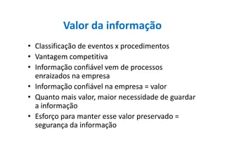 Valor da informação
• Classificação de eventos x procedimentos
• Vantagem competitiva
• Informação confiável vem de processos
enraizados na empresaenraizados na empresa
• Informação confiável na empresa = valor
• Quanto mais valor, maior necessidade de guardar
a informação
• Esforço para manter esse valor preservado =
segurança da informação
 