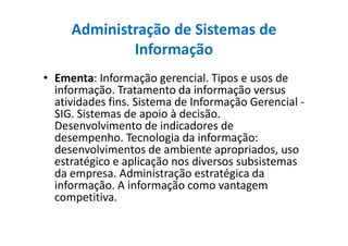 Administração de Sistemas de
Informação
• Ementa: Informação gerencial. Tipos e usos de
informação. Tratamento da informação versus
atividades fins. Sistema de Informação Gerencial -
SIG. Sistemas de apoio à decisão.
Desenvolvimento de indicadores deDesenvolvimento de indicadores de
desempenho. Tecnologia da informação:
desenvolvimentos de ambiente apropriados, uso
estratégico e aplicação nos diversos subsistemas
da empresa. Administração estratégica da
informação. A informação como vantagem
competitiva.
 