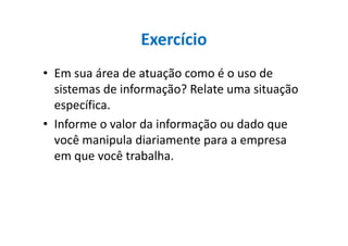 Exercício
• Em sua área de atuação como é o uso de
sistemas de informação? Relate uma situação
específica.
• Informe o valor da informação ou dado que• Informe o valor da informação ou dado que
você manipula diariamente para a empresa
em que você trabalha.
 