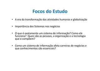 Focos do Estudo
• A era da transformação das atividades humanas e globalização
• Importância dos Sistemas nos negócios
• O que é exatamente um sistema de informação? Como ele
funciona? Quais são as pessoas, a organização e a tecnologiafunciona? Quais são as pessoas, a organização e a tecnologia
que o compõem?
• Como um sistema de informação afeta carreiras de negócios e
que conhecimentos são essenciais?
 