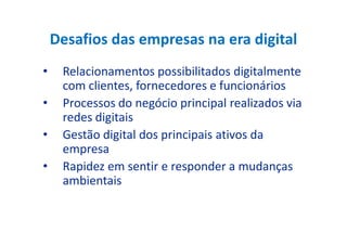 Desafios das empresas na era digital
• Relacionamentos possibilitados digitalmente
com clientes, fornecedores e funcionários
• Processos do negócio principal realizados via
redes digitaisredes digitais
• Gestão digital dos principais ativos da
empresa
• Rapidez em sentir e responder a mudanças
ambientais
 