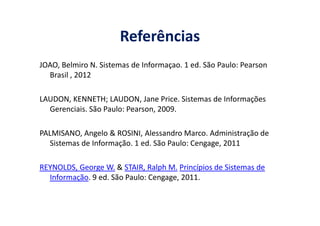 Referências
JOAO, Belmiro N. Sistemas de Informaçao. 1 ed. São Paulo: Pearson
Brasil , 2012
LAUDON, KENNETH; LAUDON, Jane Price. Sistemas de Informações
Gerenciais. São Paulo: Pearson, 2009.Gerenciais. São Paulo: Pearson, 2009.
PALMISANO, Angelo & ROSINI, Alessandro Marco. Administração de
Sistemas de Informação. 1 ed. São Paulo: Cengage, 2011
REYNOLDS, George W. & STAIR, Ralph M. Princípios de Sistemas de
Informação. 9 ed. São Paulo: Cengage, 2011.
 