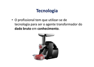 Tecnologia
• O profissional tem que utilizar-se de
tecnologia para ser o agente transformador do
dado bruto em conhecimento.
 