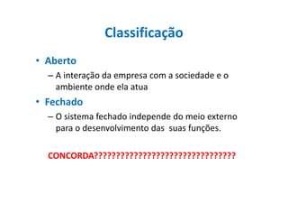 Classificação
• Aberto
– A interação da empresa com a sociedade e o
ambiente onde ela atua
• Fechado• Fechado
– O sistema fechado independe do meio externo
para o desenvolvimento das suas funções.
CONCORDA????????????????????????????????
 