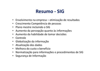 Resumo - SIG
• Envolvimento na empresa – otimização de resultados
• Crescimento Competência de pessoas
• Plano mestre incluindo o SIG
• Aumento da percepção quanto às informações
• Aumento da habilidade de tomar decisões• Aumento da habilidade de tomar decisões
• Controle
• Globalização da informação
• Atualização dos dados
• Melhora do custo x benefício
• Normatização para informações e procedimentos de SIG
• Segurança de Informação
 
