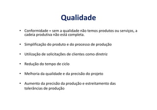 Qualidade
• Conformidade = sem a qualidade não temos produtos ou serviços, a
cadeia produtiva não está completa.
• Simplificação do produto e do processo de produção
• Utilização de solicitações de clientes como diretriz• Utilização de solicitações de clientes como diretriz

• Redução do tempo de ciclo

• Melhoria da qualidade e da precisão do projeto

• Aumento da precisão da produção e estreitamento das
tolerâncias de produção
 