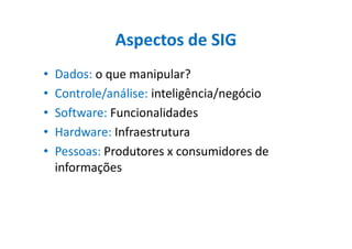 Aspectos de SIG
• Dados: o que manipular?
• Controle/análise: inteligência/negócio
• Software: Funcionalidades
• Hardware: Infraestrutura• Hardware: Infraestrutura
• Pessoas: Produtores x consumidores de
informações
 