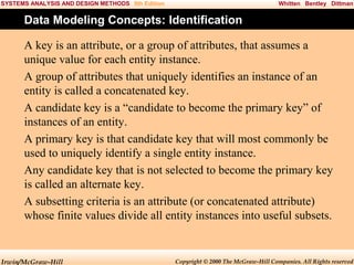 SYSTEMS ANALYSIS AND DESIGN METHODS 5th Edition

Whitten Bentley Dittman

Data Modeling Concepts: Identification
A key is an attribute, or a group of attributes, that assumes a
unique value for each entity instance.
A group of attributes that uniquely identifies an instance of an
entity is called a concatenated key.
A candidate key is a “candidate to become the primary key” of
instances of an entity.
A primary key is that candidate key that will most commonly be
used to uniquely identify a single entity instance.
Any candidate key that is not selected to become the primary key
is called an alternate key.
A subsetting criteria is an attribute (or concatenated attribute)
whose finite values divide all entity instances into useful subsets.

Irwin/McGraw-Hill

Copyright © 2000 The McGraw-Hill Companies. All Rights reserved

 
