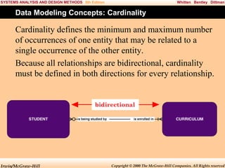 SYSTEMS ANALYSIS AND DESIGN METHODS 5th Edition

Whitten Bentley Dittman

Data Modeling Concepts: Cardinality

Cardinality defines the minimum and maximum number
of occurrences of one entity that may be related to a
single occurrence of the other entity.
Because all relationships are bidirectional, cardinality
must be defined in both directions for every relationship.

bidirectional

Irwin/McGraw-Hill

Copyright © 2000 The McGraw-Hill Companies. All Rights reserved

 