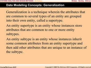 SYSTEMS ANALYSIS AND DESIGN METHODS 5th Edition

Whitten Bentley Dittman

Data Modeling Concepts: Generalization

Generalization is a technique wherein the attributes that
are common to several types of an entity are grouped
into their own entity, called a supertype.
An entity supertype is an entity whose instances store
attributes that are common to one or more entity
subtypes.
An entity subtype is an entity whose instances inherit
some common attributes from an entity supertype and
then add other attributes that are unique to an instance of
the subtype.

Irwin/McGraw-Hill

Copyright © 2000 The McGraw-Hill Companies. All Rights reserved

 