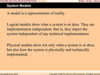 SYSTEMS ANALYSIS AND DESIGN METHODS 5th Edition

Whitten Bentley Dittman

System Models

A model is a representation of reality.
Logical models show what a system is or does. They are
implementation independent; that is, they depict the
system independent of any technical implementation.
Physical models show not only what a system is or does,
but also how the system is physically and technically
implemented.

Irwin/McGraw-Hill

Copyright © 2000 The McGraw-Hill Companies. All Rights reserved

 