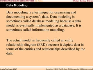 SYSTEMS ANALYSIS AND DESIGN METHODS 5th Edition

Whitten Bentley Dittman

Data Modeling

Data modeling is a technique for organizing and
documenting a system’s data. Data modeling is
sometimes called database modeling because a data
model is eventually implemented as a database. It is
sometimes called information modeling.
The actual model is frequently called an entity
relationship diagram (ERD) because it depicts data in
terms of the entities and relationships described by the
data.

Irwin/McGraw-Hill

Copyright © 2000 The McGraw-Hill Companies. All Rights reserved

 