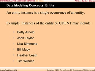 SYSTEMS ANALYSIS AND DESIGN METHODS 5th Edition

Whitten Bentley Dittman

Data Modeling Concepts: Entity

An entity instance is a single occurrence of an entity.
Example: instances of the entity STUDENT may include


Betty Arnold



John Taylor



Lisa Simmons



Bill Macy



Heather Leath



Tim Wrench

Irwin/McGraw-Hill

Copyright © 2000 The McGraw-Hill Companies. All Rights reserved

 