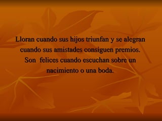 Lloran cuando sus hijos triunfan y se alegran  cuando sus amistades consiguen premios.  Son  felices cuando escuchan sobre un  nacimiento o una boda.  