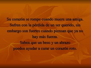 Su corazón se rompe cuando muere una amiga.  Sufren con la pérdida de un ser querido, sin  embargo son fuertes cuando piensan que ya no  hay más fuerza.  Saben que un beso y un abrazo  pueden ayudar a curar un corazón roto.  