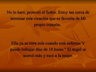 No lo haré, protestó el Señor. Estoy tan cerca de terminar esta creación que es favorita de Mi propio corazón.  Ella ya se cura sola cuando está enferma Y puede trabajar días de 18 horas." El ángel se acercó más y tocó a la mujer. 