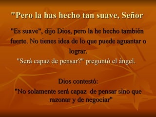 "Pero la has hecho tan suave, Señor  "Es suave", dijo Dios, pero la he hecho también  fuerte. No tienes idea de lo que puede aguantar o  lograr. "Será capaz de pensar?" preguntó el   ángel.    Dios contestó: "No solamente será capaz  de pensar sino que razonar y de negociar" 