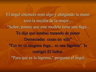 El ángel entonces notó algo y alargando la mano  tocó la mejilla de la mujer.... "Señor, parece que este modelo tiene una fuga... Te dije que estabas tratando de poner  Demasiadas  cosas en  ella"  "Eso no es ninguna fuga... es una lágrima"  lo  corrigió El Señor.  "Para qué es la lágrima," preguntó el ángel. 