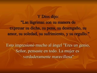 Y Dios dijo:  "Las lágrimas son su manera de  expresar su dicha, su pena, su desengaño, su  amor, su soledad, su sufrimiento, y su orgullo." Esto impresionó mucho al ángel "Eres un genio,  Señor, pensaste en todo. La mujer es  verdaderamente maravillosa" 