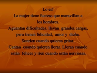 Lo es!   La mujer tiene fuerzas que maravillan a  los hombres.  Aguantan dificultades, llevan  grandes cargas,  pero tienen felicidad,  amor y  dicha.  Sonríen cuando quieren gritar.   Cantan  cuando quieren llorar. Lloran cuando  están  felices y ríen cuando están nerviosas. 