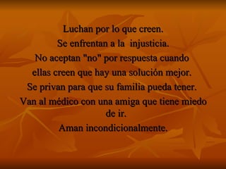 Luchan por lo que creen. Se enfrentan a la  injusticia. No aceptan "no" por respuesta cuando  ellas creen que hay una solución mejor.  Se privan para que su familia pueda tener.  Van al médico con una amiga que tiene miedo de ir.  Aman incondicionalmente. 