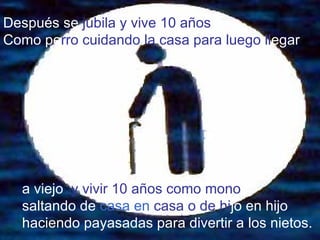 Después   se  jubila y vive 10 años  Como pe rro   cuidando la casa para luego ll egar a viejo   y vivir 10 años como mono  saltando de  casa en   casa o de hi jo en hijo   haciendo payasadas para divertir a   los nietos. 