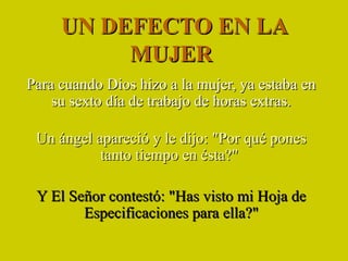 UN DEFECTO EN LA MUJER  Para cuando Dios hizo a la mujer, ya estaba en su sexto día de trabajo de horas extras. Un ángel apareció y le dijo: &quot;Por qué pones tanto tiempo en ésta?&quot;  Y El Señor contestó: &quot;Has visto mi Hoja de Especificaciones para ella?&quot; 