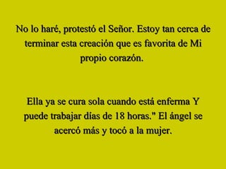 No lo haré, protestó el Señor. Estoy tan cerca de terminar esta creación que es favorita de Mi propio corazón.  Ella ya se cura sola cuando está enferma Y puede trabajar días de 18 horas." El ángel se acercó más y tocó a la mujer. 