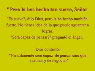 "Pero la has hecho tan suave, Señor  "Es suave", dijo Dios, pero la he hecho también  fuerte. No tienes idea de lo que puede aguantar o  lograr. "Será capaz de pensar?" preguntó el ángel.   Dios contestó: "No solamente será capaz  de pensar sino que razonar y de negociar" 