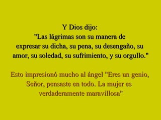 Y Dios dijo:  "Las lágrimas son su manera de  expresar su dicha, su pena, su desengaño, su  amor, su soledad, su sufrimiento, y su orgullo." Esto impresionó mucho al ángel "Eres un genio,  Señor, pensaste en todo. La mujer es  verdaderamente maravillosa" 