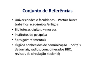 Conjunto de Referências
• Universidades e faculdades – Portais busca
trabalhos acadêmicos/artigos
• Bibliotecas digitais – museus
• Institutos de pesquisa• Institutos de pesquisa
• Sites governamentais
• Órgãos conhecidos de comunicação – portais
de jornais, rádios, conglomerados BBC,
revistas de circulação nacional;
 