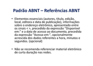 Padrão ABNT – Referências ABNT
• Elementos essenciais (autores, título, edição,
local, editora e data de publicação), informações
sobre o endereço eletrônico, apresentado entre
os sinais < >, precedido da expressão "Disponível
em:" e a data de acesso ao documento, precedida
da expressão "Acesso em:", opcionalmente
em:" e a data de acesso ao documento, precedida
da expressão "Acesso em:", opcionalmente
acrescida dos dados referentes a hora, minutos e
segundos. (opcional)
• Não se recomenda referenciar material eletrônico
de curta duração nas redes.
 