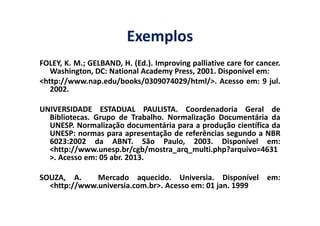 Exemplos
FOLEY, K. M.; GELBAND, H. (Ed.). Improving palliative care for cancer.
Washington, DC: National Academy Press, 2001. Disponível em:
<http://www.nap.edu/books/0309074029/html/>. Acesso em: 9 jul.
2002.
UNIVERSIDADE ESTADUAL PAULISTA. Coordenadoria Geral de
Bibliotecas. Grupo de Trabalho. Normalização Documentária da
UNIVERSIDADE ESTADUAL PAULISTA. Coordenadoria Geral de
Bibliotecas. Grupo de Trabalho. Normalização Documentária da
UNESP. Normalização documentária para a produção científica da
UNESP: normas para apresentação de referências segundo a NBR
6023:2002 da ABNT. São Paulo, 2003. Disponível em:
<http://www.unesp.br/cgb/mostra_arq_multi.php?arquivo=4631
>. Acesso em: 05 abr. 2013.
SOUZA, A. Mercado aquecido. Universia. Disponível em:
<http://www.universia.com.br>. Acesso em: 01 jan. 1999
 